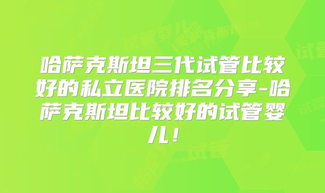 哈萨克斯坦三代试管比较好的私立医院排名分享-哈萨克斯坦比较好的试管婴儿!