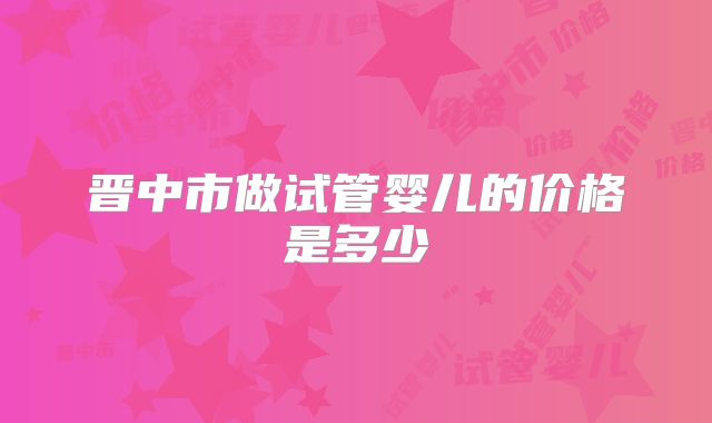 晋中市做试管婴儿的价格是多少