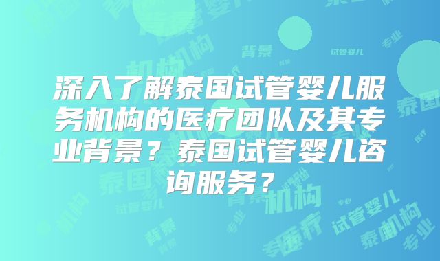 深入了解泰国试管婴儿服务机构的医疗团队及其专业背景？泰国试管婴儿咨询服务？