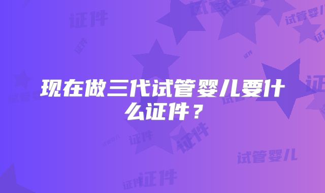 现在做三代试管婴儿要什么证件？