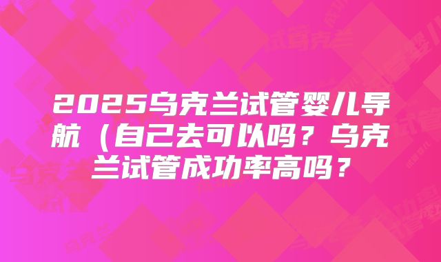 2025乌克兰试管婴儿导航（自己去可以吗？乌克兰试管成功率高吗？