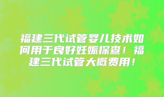福建三代试管婴儿技术如何用于良好妊娠探查！福建三代试管大概费用！