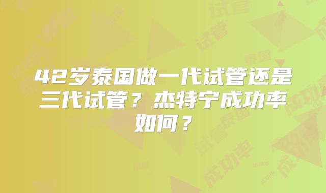 42岁泰国做一代试管还是三代试管？杰特宁成功率如何？