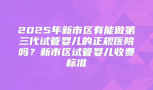 2025年新市区有能做第三代试管婴儿的正规医院吗?新市区试管婴儿收费标准
