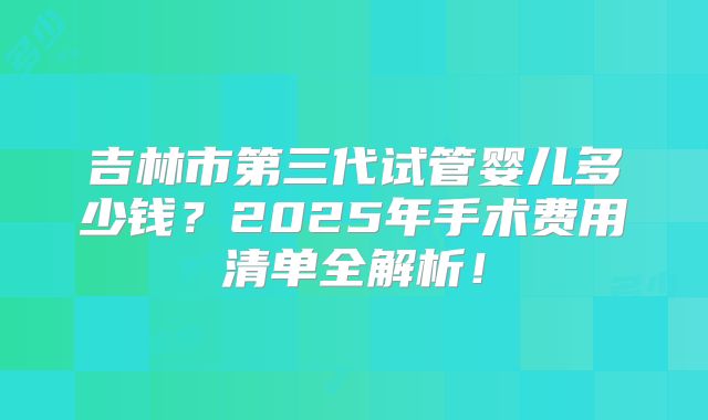 吉林市第三代试管婴儿多少钱？2025年手术费用清单全解析！
