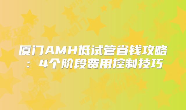 厦门AMH低试管省钱攻略：4个阶段费用控制技巧