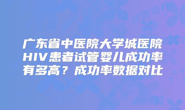 广东省中医院大学城医院HIV患者试管婴儿成功率有多高？成功率数据对比