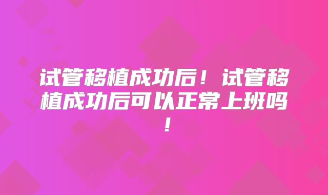 试管移植成功后!试管移植成功后可以正常上班吗!