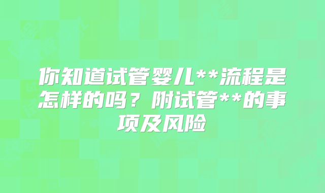 你知道试管婴儿**流程是怎样的吗?附试管**的事项及风险