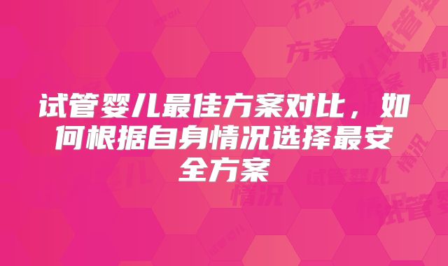 试管婴儿最佳方案对比,如何根据自身情况选择最安全方案