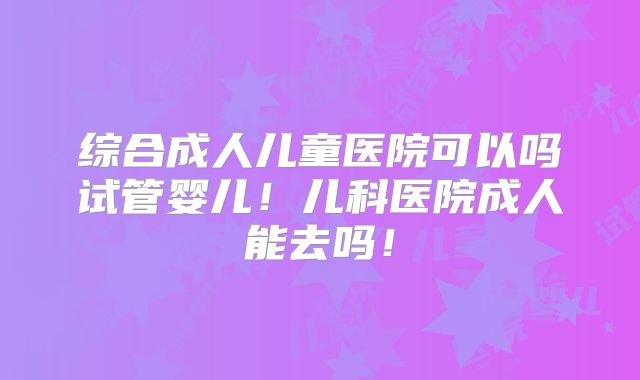 综合成人儿童医院可以吗试管婴儿!儿科医院成人能去吗!