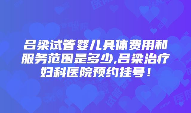 吕梁试管婴儿具体费用和服务范围是多少,吕梁治疗妇科医院预约挂号！