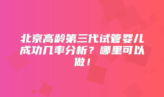 北京高龄第三代试管婴儿成功几率分析?哪里可以做!