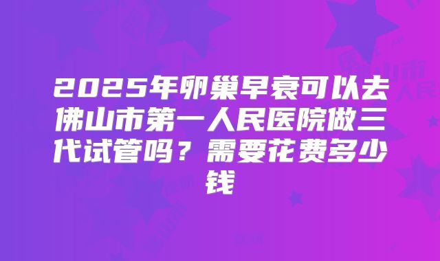 2025年卵巢早衰可以去佛山市第一人民医院做三代试管吗？需要花费多少钱