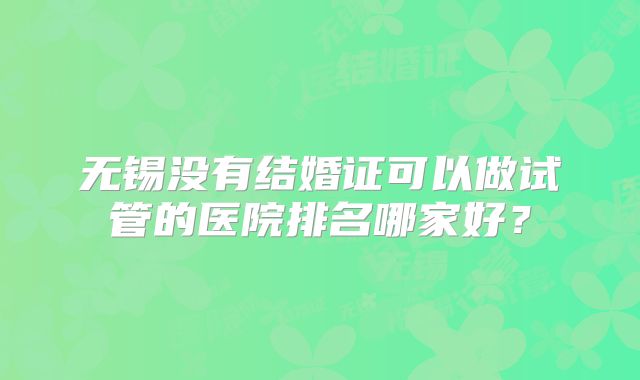 无锡没有结婚证可以做试管的医院排名哪家好?