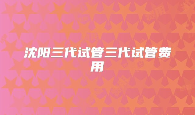 沈阳三代试管三代试管费用