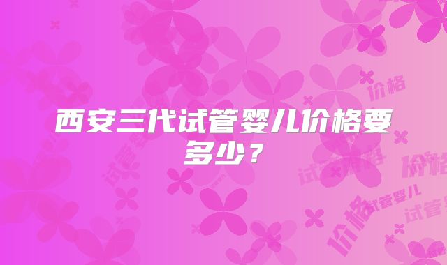 西安三代试管婴儿价格要多少？