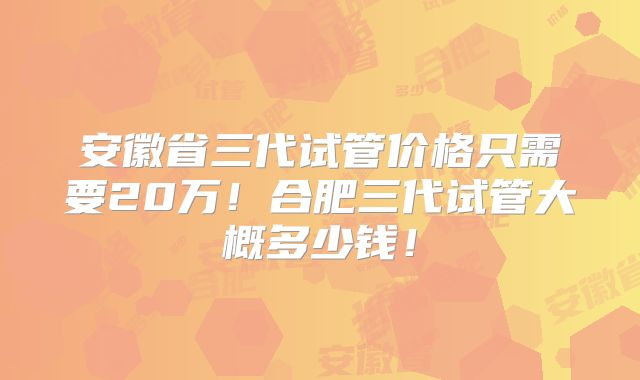 安徽省三代试管价格只需要20万!合肥三代试管大概多少钱!
