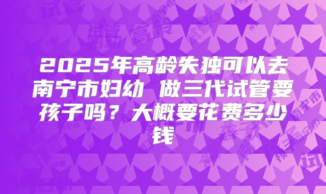 2025年高龄失独可以去南宁市妇幼 做三代试管要孩子吗?大概要花费多少钱