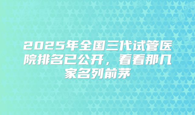 2025年全国三代试管医院排名已公开，看看那几家名列前茅