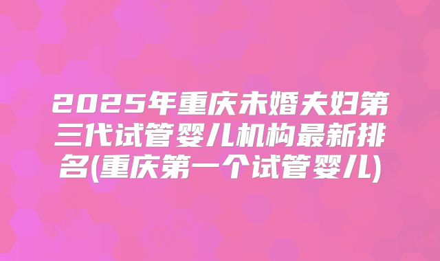 2025年重庆未婚夫妇第三代试管婴儿机构最新排名(重庆第一个试管婴儿)