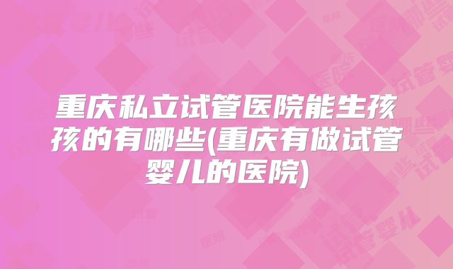 重庆私立试管医院能生孩孩的有哪些(重庆有做试管婴儿的医院)