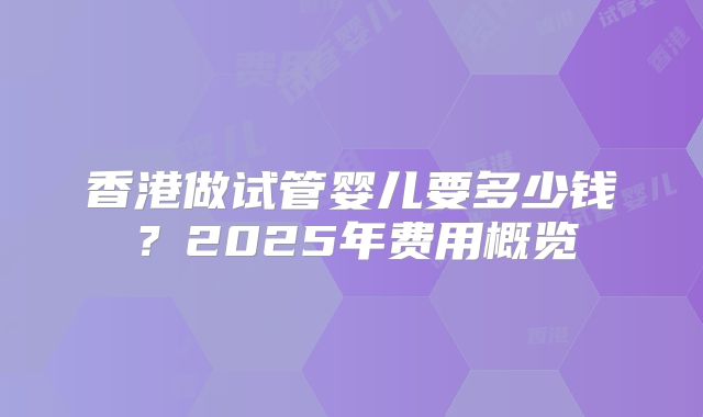 香港做试管婴儿要多少钱?2025年费用概览