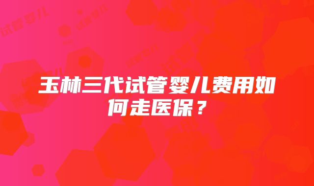 玉林三代试管婴儿费用如何走医保？
