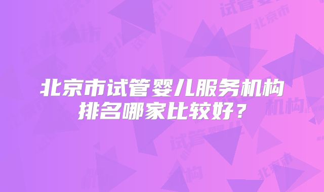北京市试管婴儿服务机构排名哪家比较好？