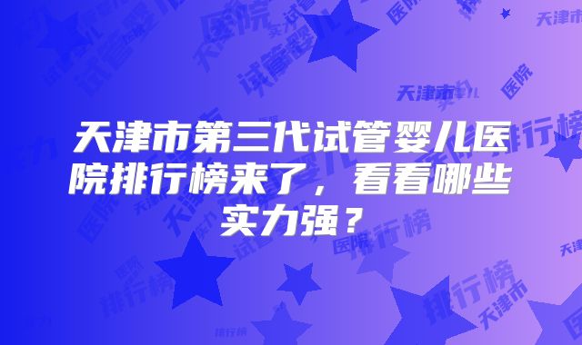 天津市第三代试管婴儿医院排行榜来了,看看哪些实力强?