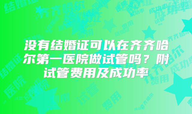 没有结婚证可以在齐齐哈尔第一医院做试管吗？附试管费用及成功率