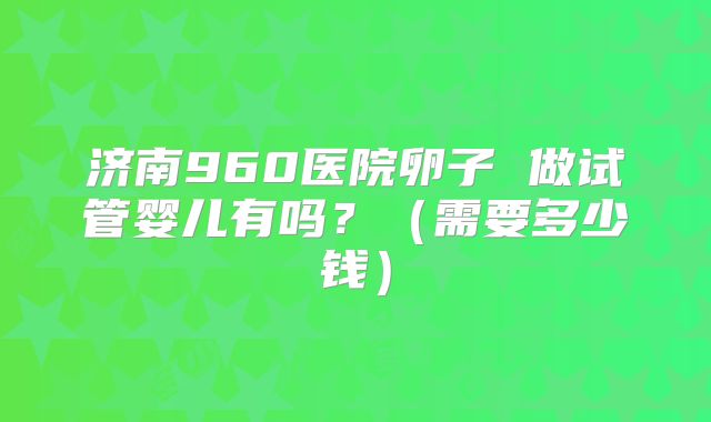 济南960医院卵子 做试管婴儿有吗?(需要多少钱)