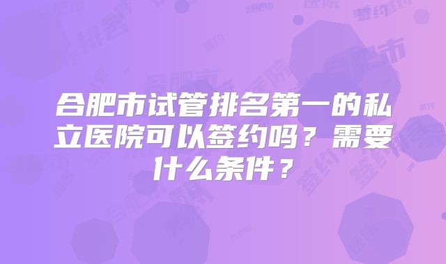 合肥市试管排名第一的私立医院可以签约吗？需要什么条件？