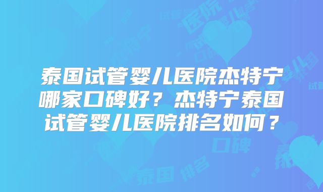 泰国试管婴儿医院杰特宁哪家口碑好？杰特宁泰国试管婴儿医院排名如何？