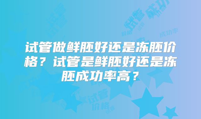 试管做鲜胚好还是冻胚价格?试管是鲜胚好还是冻胚成功率高?