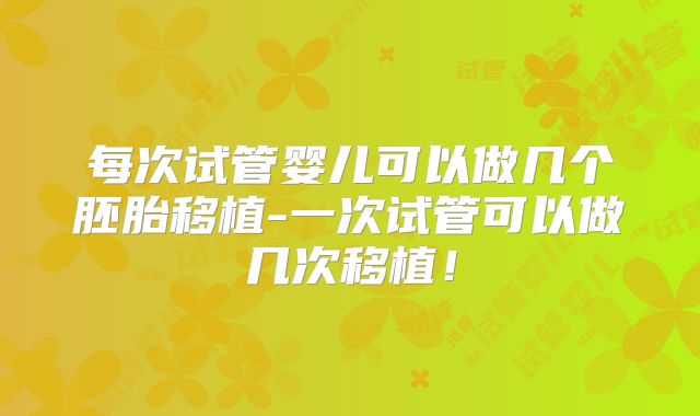 每次试管婴儿可以做几个胚胎移植-一次试管可以做几次移植!