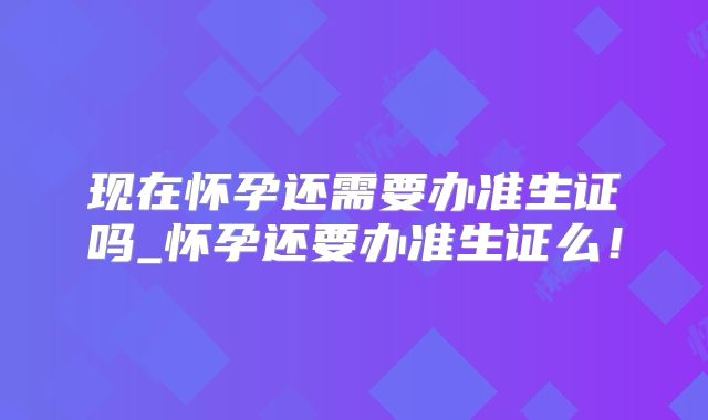 现在怀孕还需要办准生证吗_怀孕还要办准生证么!