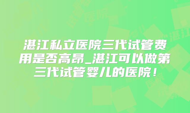 湛江私立医院三代试管费用是否高昂_湛江可以做第三代试管婴儿的医院！