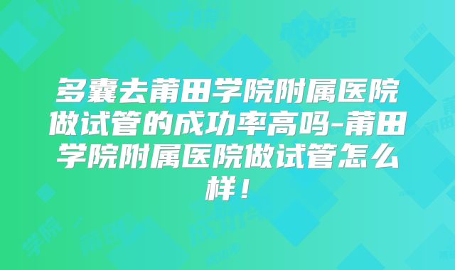 多囊去莆田学院附属医院做试管的成功率高吗-莆田学院附属医院做试管怎么样!