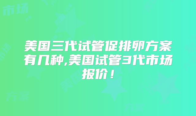 美国三代试管促排卵方案有几种,美国试管3代市场报价！