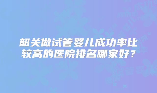 韶关做试管婴儿成功率比较高的医院排名哪家好?