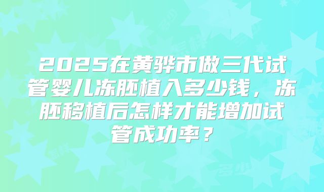 2025在黄骅市做三代试管婴儿冻胚植入多少钱，冻胚移植后怎样才能增加试管成功率？