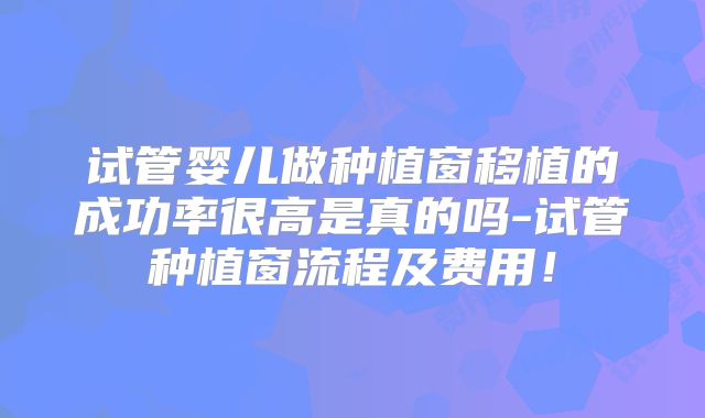 试管婴儿做种植窗移植的成功率很高是真的吗-试管种植窗流程及费用！