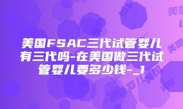 美国FSAC三代试管婴儿有三代吗-在美国做三代试管婴儿要多少钱-_1