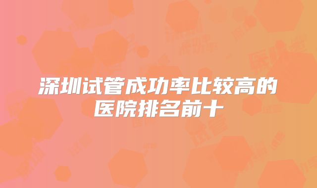 深圳试管成功率比较高的医院排名前十