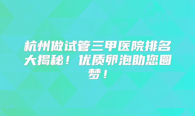 杭州做试管三甲医院排名大揭秘！优质卵泡助您圆梦！