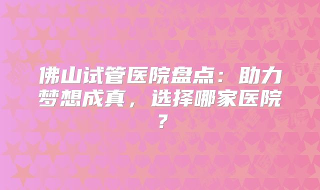 佛山试管医院盘点：助力梦想成真，选择哪家医院？