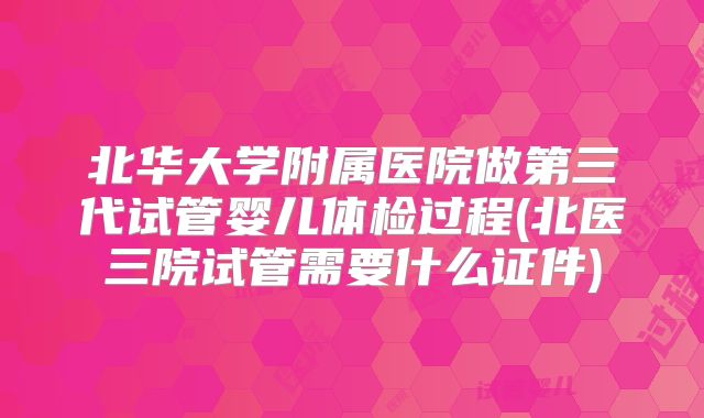 北华大学附属医院做第三代试管婴儿体检过程(北医三院试管需要什么证件)