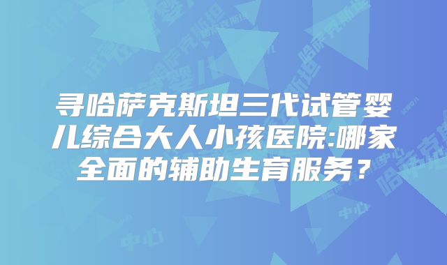 寻哈萨克斯坦三代试管婴儿综合大人小孩医院:哪家全面的辅助生育服务？