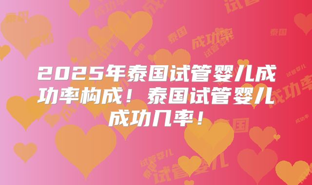 2025年泰国试管婴儿成功率构成！泰国试管婴儿成功几率！